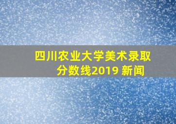 四川农业大学美术录取分数线2019 新闻